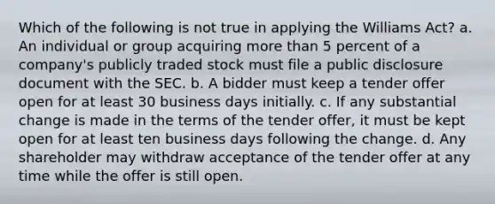 Which of the following is not true in applying the Williams Act? a. An individual or group acquiring more than 5 percent of a company's publicly traded stock must file a public disclosure document with the SEC. b. A bidder must keep a tender offer open for at least 30 business days initially. c. If any substantial change is made in the terms of the tender offer, it must be kept open for at least ten business days following the change. d. Any shareholder may withdraw acceptance of the tender offer at any time while the offer is still open.