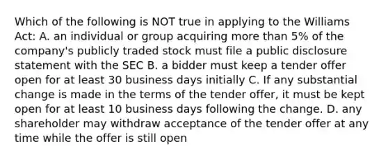 Which of the following is NOT true in applying to the Williams Act: A. an individual or group acquiring more than 5% of the company's publicly traded stock must file a public disclosure statement with the SEC B. a bidder must keep a tender offer open for at least 30 business days initially C. If any substantial change is made in the terms of the tender offer, it must be kept open for at least 10 business days following the change. D. any shareholder may withdraw acceptance of the tender offer at any time while the offer is still open