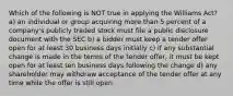 Which of the following is NOT true in applying the Williams Act? a) an individual or group acquiring more than 5 percent of a company's publicly traded stock must file a public disclosure document with the SEC b) a bidder must keep a tender offer open for at least 30 business days initially c) if any substantial change is made in the terms of the tender offer, it must be kept open for at least ten business days following the change d) any shareholder may withdraw acceptance of the tender offer at any time while the offer is still open