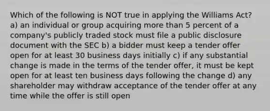 Which of the following is NOT true in applying the Williams Act? a) an individual or group acquiring <a href='https://www.questionai.com/knowledge/keWHlEPx42-more-than' class='anchor-knowledge'>more than</a> 5 percent of a company's publicly traded stock must file a public disclosure document with the SEC b) a bidder must keep a tender offer open for at least 30 business days initially c) if any substantial change is made in the terms of the tender offer, it must be kept open for at least ten business days following the change d) any shareholder may withdraw acceptance of the tender offer at any time while the offer is still open