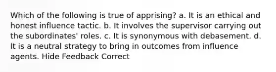 Which of the following is true of apprising? a. It is an ethical and honest influence tactic. b. It involves the supervisor carrying out the subordinates' roles. c. It is synonymous with debasement. d. It is a neutral strategy to bring in outcomes from influence agents. Hide Feedback Correct