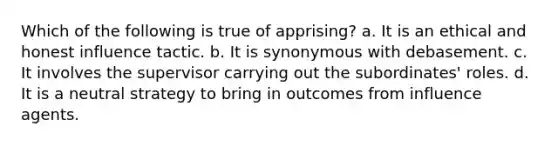 Which of the following is true of apprising? a. It is an ethical and honest influence tactic. b. It is synonymous with debasement. c. It involves the supervisor carrying out the subordinates' roles. d. It is a neutral strategy to bring in outcomes from influence agents.