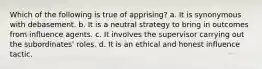 Which of the following is true of apprising? a. It is synonymous with debasement. b. It is a neutral strategy to bring in outcomes from influence agents. c. It involves the supervisor carrying out the subordinates' roles. d. It is an ethical and honest influence tactic.