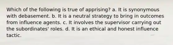 Which of the following is true of apprising? a. It is synonymous with debasement. b. It is a neutral strategy to bring in outcomes from influence agents. c. It involves the supervisor carrying out the subordinates' roles. d. It is an ethical and honest influence tactic.