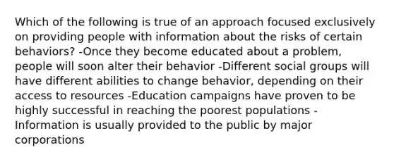 Which of the following is true of an approach focused exclusively on providing people with information about the risks of certain behaviors? -Once they become educated about a problem, people will soon alter their behavior -Different social groups will have different abilities to change behavior, depending on their access to resources -Education campaigns have proven to be highly successful in reaching the poorest populations -Information is usually provided to the public by major corporations