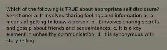 Which of the following is TRUE about appropriate self-disclosure? Select one: a. It involves sharing feelings and information as a means of getting to know a person. b. It involves sharing secrets and gossip about friends and acquaintances. c. It is a key element in unhealthy communication. d. It is synonymous with story telling.