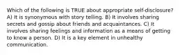 Which of the following is TRUE about appropriate self-disclosure? A) It is synonymous with story telling. B) It involves sharing secrets and gossip about friends and acquaintances. C) It involves sharing feelings and information as a means of getting to know a person. D) It is a key element in unhealthy communication.