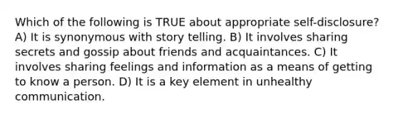 Which of the following is TRUE about appropriate self-disclosure? A) It is synonymous with story telling. B) It involves sharing secrets and gossip about friends and acquaintances. C) It involves sharing feelings and information as a means of getting to know a person. D) It is a key element in unhealthy communication.