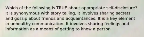 Which of the following is TRUE about appropriate self-disclosure? It is synonymous with story telling. It involves sharing secrets and gossip about friends and acquaintances. It is a key element in unhealthy communication. It involves sharing feelings and information as a means of getting to know a person