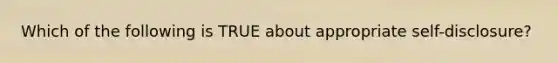 Which of the following is TRUE about appropriate self-disclosure?