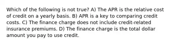 Which of the following is not true? A) The APR is the relative cost of credit on a yearly basis. B) APR is a key to comparing credit costs. C) The finance charge does not include credit-related insurance premiums. D) The finance charge is the total dollar amount you pay to use credit.