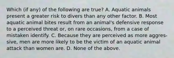 Which (if any) of the following are true? A. Aquatic animals present a greater risk to divers than any other factor. B. Most aquatic animal bites result from an animal's defensive response to a perceived threat or, on rare occasions, from a case of mistaken identify. C. Because they are perceived as more aggres- sive, men are more likely to be the victim of an aquatic animal attack than women are. D. None of the above.