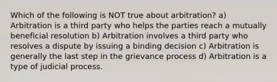 Which of the following is NOT true about arbitration? a) Arbitration is a third party who helps the parties reach a mutually beneficial resolution b) Arbitration involves a third party who resolves a dispute by issuing a binding decision c) Arbitration is generally the last step in the grievance process d) Arbitration is a type of judicial process.