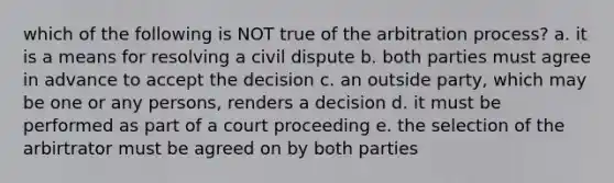 which of the following is NOT true of the arbitration process? a. it is a means for resolving a civil dispute b. both parties must agree in advance to accept the decision c. an outside party, which may be one or any persons, renders a decision d. it must be performed as part of a court proceeding e. the selection of the arbirtrator must be agreed on by both parties