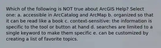 Which of the following is NOT true about ArcGIS Help? Select one: a. accessible in ArcCatalog and ArcMap b. organized so that it can be read like a book c. context-sensitive: the information is specific to the tool or button at hand d. searches are limited to a single keyword to make them specific e. can be customized by creating a list of favorite topics.