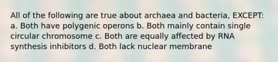 All of the following are true about archaea and bacteria, EXCEPT: a. Both have polygenic operons b. Both mainly contain single circular chromosome c. Both are equally affected by RNA synthesis inhibitors d. Both lack nuclear membrane