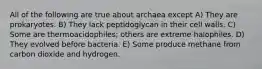 All of the following are true about archaea except A) They are prokaryotes. B) They lack peptidoglycan in their cell walls. C) Some are thermoacidophiles; others are extreme halophiles. D) They evolved before bacteria. E) Some produce methane from carbon dioxide and hydrogen.