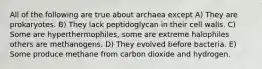 All of the following are true about archaea except A) They are prokaryotes. B) They lack peptidoglycan in their cell walls. C) Some are hyperthermophiles, some are extreme halophiles others are methanogens. D) They evolved before bacteria. E) Some produce methane from carbon dioxide and hydrogen.