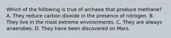 Which of the following is true of archaea that produce methane? A. They reduce carbon dioxide in the presence of nitrogen. B. They live in the most extreme environments. C. They are always anaerobes. D. They have been discovered on Mars.