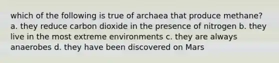 which of the following is true of archaea that produce methane? a. they reduce carbon dioxide in the presence of nitrogen b. they live in the most extreme environments c. they are always anaerobes d. they have been discovered on Mars