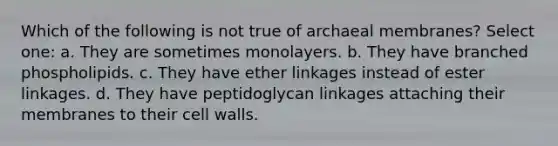 Which of the following is not true of archaeal membranes? Select one: a. They are sometimes monolayers. b. They have branched phospholipids. c. They have ether linkages instead of ester linkages. d. They have peptidoglycan linkages attaching their membranes to their cell walls.