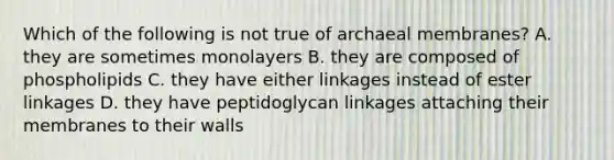 Which of the following is not true of archaeal membranes? A. they are sometimes monolayers B. they are composed of phospholipids C. they have either linkages instead of ester linkages D. they have peptidoglycan linkages attaching their membranes to their walls