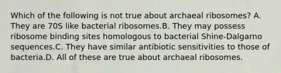 Which of the following is not true about archaeal ribosomes? A. They are 70S like bacterial ribosomes.B. They may possess ribosome binding sites homologous to bacterial Shine-Dalgarno sequences.C. They have similar antibiotic sensitivities to those of bacteria.D. All of these are true about archaeal ribosomes.