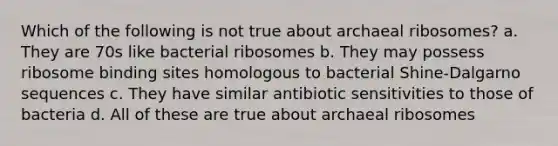 Which of the following is not true about archaeal ribosomes? a. They are 70s like bacterial ribosomes b. They may possess ribosome binding sites homologous to bacterial Shine-Dalgarno sequences c. They have similar antibiotic sensitivities to those of bacteria d. All of these are true about archaeal ribosomes