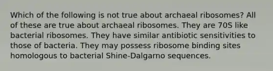 Which of the following is not true about archaeal ribosomes? All of these are true about archaeal ribosomes. They are 70S like bacterial ribosomes. They have similar antibiotic sensitivities to those of bacteria. They may possess ribosome binding sites homologous to bacterial Shine-Dalgarno sequences.