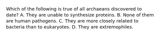 Which of the following is true of all archaeans discovered to date? A. They are unable to synthesize proteins. B. None of them are human pathogens. C. They are more closely related to bacteria than to eukaryotes. D. They are extremophiles.