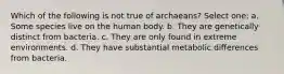 Which of the following is not true of archaeans? Select one: a. Some species live on the human body. b. They are genetically distinct from bacteria. c. They are only found in extreme environments. d. They have substantial metabolic differences from bacteria.