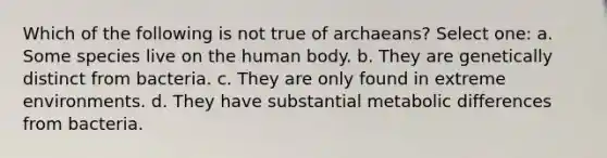 Which of the following is not true of archaeans? Select one: a. Some species live on the human body. b. They are genetically distinct from bacteria. c. They are only found in extreme environments. d. They have substantial metabolic differences from bacteria.