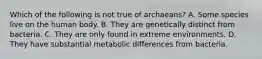 Which of the following is not true of archaeans? A. Some species live on the human body. B. They are genetically distinct from bacteria. C. They are only found in extreme environments. D. They have substantial metabolic differences from bacteria.