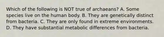 Which of the following is NOT true of archaeans? A. Some species live on the human body. B. They are genetically distinct from bacteria. C. They are only found in extreme environments. D. They have substantial metabolic differences from bacteria.