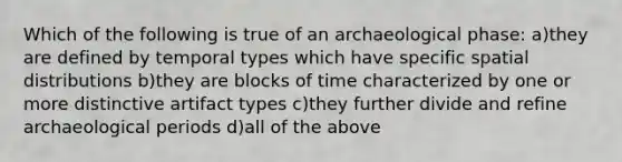 Which of the following is true of an archaeological phase: a)they are defined by temporal types which have specific spatial distributions b)they are blocks of time characterized by one or more distinctive artifact types c)they further divide and refine archaeological periods d)all of the above