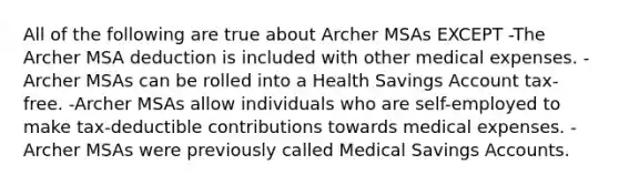 All of the following are true about Archer MSAs EXCEPT -The Archer MSA deduction is included with other medical expenses. -Archer MSAs can be rolled into a Health Savings Account tax-free. -Archer MSAs allow individuals who are self-employed to make tax-deductible contributions towards medical expenses. -Archer MSAs were previously called Medical Savings Accounts.