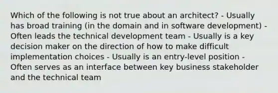 Which of the following is not true about an architect? - Usually has broad training (in the domain and in software development) - Often leads the technical development team - Usually is a key decision maker on the direction of how to make difficult implementation choices - Usually is an entry-level position - Often serves as an interface between key business stakeholder and the technical team