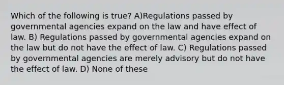 Which of the following is true? A)Regulations passed by governmental agencies expand on the law and have effect of law. B) Regulations passed by governmental agencies expand on the law but do not have the effect of law. C) Regulations passed by governmental agencies are merely advisory but do not have the effect of law. D) None of these