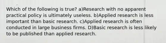 Which of the following is true? a)Research with no apparent practical policy is ultimately useless. b)Applied research is less important than basic research. c)Applied research is often conducted in large business firms. D)Basic research is less likely to be published than applied research.