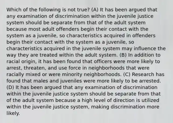 Which of the following is not true? (A) It has been argued that any examination of discrimination within the juvenile justice system should be separate from that of the adult system because most adult offenders begin their contact with the system as a juvenile, so characteristics acquired in offenders begin their contact with the system as a juvenile, so characteristics acquired in the juvenile system may influence the way they are treated within the adult system. (B) In addition to racial origin, it has been found that officers were more likely to arrest, threaten, and use force in neighborhoods that were racially mixed or were minority neighborhoods. (C) Research has found that males and juveniles were more likely to be arrested. (D) It has been argued that any examination of discrimination within the juvenile justice system should be separate from that of the adult system because a high level of direction is utilized within the juvenile justice system, making discrimination more likely.