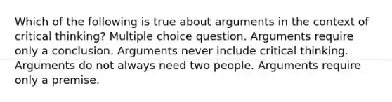 Which of the following is true about arguments in the context of critical thinking? Multiple choice question. Arguments require only a conclusion. Arguments never include critical thinking. Arguments do not always need two people. Arguments require only a premise.