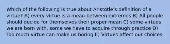 Which of the following is true about Aristotle's definition of a virtue? A) every virtue is a mean between extremes B) All people should decide for themselves their proper mean C) some virtues we are born with, some we have to acquire through practice D) Too much virtue can make us boring E) Virtues affect our choices