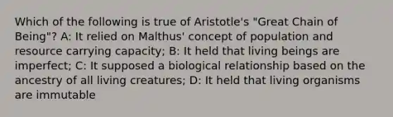 Which of the following is true of Aristotle's "Great Chain of Being"? A: It relied on Malthus' concept of population and resource carrying capacity; B: It held that living beings are imperfect; C: It supposed a biological relationship based on the ancestry of all living creatures; D: It held that living organisms are immutable