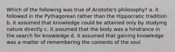 Which of the following was true of Aristotle's philosophy? a. it followed in the Pythagorean rather than the Hippocratic tradition b. it assumed that knowledge could be attained only by studying nature directly c. it assumed that the body was a hindrance in the search for knowledge d. it assumed that gaining knowledge was a matter of remembering the contents of the soul