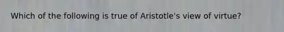 Which of the following is true of Aristotle's view of virtue?