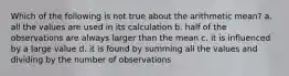 Which of the following is not true about the arithmetic mean? a. all the values are used in its calculation b. half of the observations are always larger than the mean c. it is influenced by a large value d. it is found by summing all the values and dividing by the number of observations