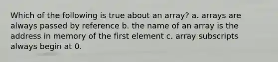 Which of the following is true about an array? a. arrays are always passed by reference b. the name of an array is the address in memory of the first element c. array subscripts always begin at 0.