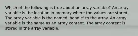 Which of the following is true about an array variable? An array variable is the location in memory where the values are stored. The array variable is the named 'handle' to the array. An array variable is the same as an array content. The array content is stored in the array variable.