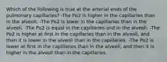 Which of the following is true at the arterial ends of the pulmonary capillaries? -The Po2 is higher in the capillaries than in the alveoli. -The Po2 is lower in the capillaries than in the alveoli. -The Po2 is equal in the capillaries and in the alveoli. -The Po2 is higher at first in the capillaries than in the alveoli, and then it is lower in the alveoli than in the capillaries. -The Po2 is lower at first in the capillaries than in the alveoli, and then it is higher in the alveoli than in the capillaries.