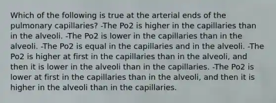 Which of the following is true at the arterial ends of the pulmonary capillaries? -The Po2 is higher in the capillaries than in the alveoli. -The Po2 is lower in the capillaries than in the alveoli. -The Po2 is equal in the capillaries and in the alveoli. -The Po2 is higher at first in the capillaries than in the alveoli, and then it is lower in the alveoli than in the capillaries. -The Po2 is lower at first in the capillaries than in the alveoli, and then it is higher in the alveoli than in the capillaries.